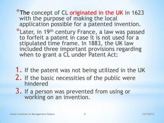 *The concept of CL originated in the UK in 1623
      with the purpose of making the local
      application possible for a patented invention.
     *Later, in 19th century France, a law was passed
      to forfeit a patent in case it is not used for a
      stipulated time frame. In 1883, the UK law
      included three important provisions regarding
      when to grant a CL under Patent Act:

    1.      If the patent was not being utilized in the UK
    2.      If the basic necessities of the public were
            hindered
    3.      If a person was prevented from using or
            working on an invention.

Indian Institute of Management Raipur   3               12/7/2012
 