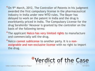 * On 9th March, 2012, The Controller of Patents in his judgment
   awarded the first compulsory license in the pharmaceutical
   industry in India under new WTO rules. The Bayer has
   delayed to work on the patent in India and the drug is
   exorbitantly priced in India. The Compulsory License for the
   drug Sorafenib/ Nexavar is granted by the controller on the
   basis of the following terms:
* The applicant Natco has very limited rights to manufacture
   and commercially sell the drug.
* Natco cannot sublicense to another party. It is a non-
   assignable and non-exclusive license with no right to import
   the drug.



                                    *
Indian Institute of Management Raipur   30                 12/7/2012
 