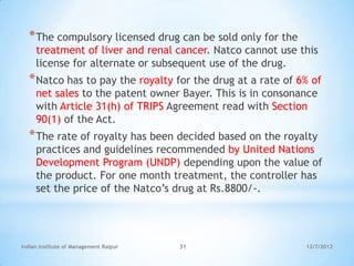 * The compulsory licensed drug can be sold only for the
     treatment of liver and renal cancer. Natco cannot use this
     license for alternate or subsequent use of the drug.
  * Natco has to pay the royalty for the drug at a rate of 6% of
     net sales to the patent owner Bayer. This is in consonance
     with Article 31(h) of TRIPS Agreement read with Section
     90(1) of the Act.
  * The rate of royalty has been decided based on the royalty
     practices and guidelines recommended by United Nations
     Development Program (UNDP) depending upon the value of
     the product. For one month treatment, the controller has
     set the price of the Natco‘s drug at Rs.8800/-.




Indian Institute of Management Raipur   31                  12/7/2012
 