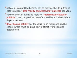 * Natco, as committed before, has to provide the drug free of
   cost to at least 600 ―needy and deserving‖ patients per year.
* Natco cannot or it has no right to ―represent privately or
   publicly‖ that the product manufactured by it is the same as
   Bayer‘s Nexavar.
* Bayer has no liability for the drug to be manufactured by
   Natco, which must be physically distinct from Nexavar
   dosage form.




Indian Institute of Management Raipur   32                 12/7/2012
 