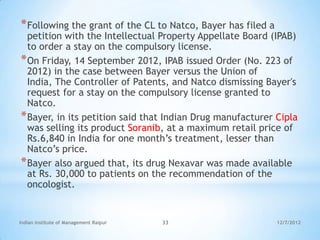 * Following the grant of the CL to Natco, Bayer has filed a
  petition with the Intellectual Property Appellate Board (IPAB)
  to order a stay on the compulsory license.
* On Friday, 14 September 2012, IPAB issued Order (No. 223 of
  2012) in the case between Bayer versus the Union of
  India, The Controller of Patents, and Natco dismissing Bayer's
  request for a stay on the compulsory license granted to
  Natco.
* Bayer, in its petition said that Indian Drug manufacturer Cipla
  was selling its product Soranib, at a maximum retail price of
  Rs.6,840 in India for one month‘s treatment, lesser than
  Natco‘s price.
* Bayer also argued that, its drug Nexavar was made available
  at Rs. 30,000 to patients on the recommendation of the
  oncologist.


Indian Institute of Management Raipur   33                    12/7/2012
 
