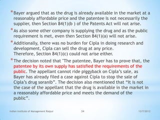 * Bayer argued that as the drug is already available in the market at a
   reasonably affordable price and the patentee is not necessarily the
   supplier, then Section 84(1)(b ) of the Patents Act will not arise.
* As also some other company is supplying the drug and as the public
   requirement is met, even then Section 84(1)(a) will not arise.
* Additionally, there was no burden for Cipla in doing research and
   development, Cipla can sell the drug at any price.
   Therefore, Section 84(1)(c) could not arise either.
* The decision noted that "The patentee, Bayer has to prove that, the
   patentee by its own supply has satisfied the requirements of the
   public. The appellant cannot ride piggyback on Cipla‘s sale, as
   Bayer has already filed a case against Cipla to stop the sale of
   Cipla‘s drug soranib‖. The decision also mentioned that ―It is not
   the case of the appellant that the drug is available in the market in
   a reasonably affordable price and meets the demand of the
   public‖.

Indian Institute of Management Raipur   34                          12/7/2012
 