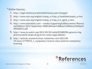 * Online Sources:
      1.   http://legal-dictionary.thefreedictionary.com/estoppel
      2.   http://www.wto.org/english/tratop_e/trips_e/healthdeclexpln_e.htm
      3.   http://www.wto.org/english/tratop_e/trips_e/t_agm2_e.htm
      4.   http://www.elsevierbi.com/~/media/Supporting%20Documents/Pharma
           sia%20News/2012/September/IPAB%20Order%20Bayer%20Natco%20Sept%
           20%202012.pdf
      5.   http://www.ip-watch.org/2012/05/20/india%E2%80%99s-generics-big-
           pharma-battle-drops-drug-prices-raises-legal-debate/
      6.   http://articles.economictimes.indiatimes.com/2012-05-
           19/news/31778153_1_compulsory-licence-natco-pharma-compulsory-
           licensing




                                                    *
Indian Institute of Management Raipur       35                           12/7/2012
 
