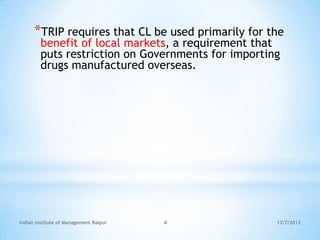 *TRIP requires that CL be used primarily for the
         benefit of local markets, a requirement that
         puts restriction on Governments for importing
         drugs manufactured overseas.




Indian Institute of Management Raipur   4            12/7/2012
 