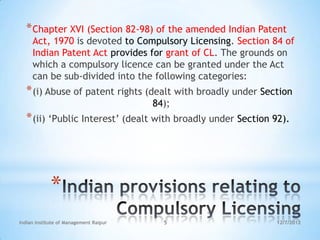 * Chapter XVI (Section 82-98) of the amended Indian Patent
     Act, 1970 is devoted to Compulsory Licensing. Section 84 of
     Indian Patent Act provides for grant of CL. The grounds on
     which a compulsory licence can be granted under the Act
     can be sub‐divided into the following categories:
  * (i) Abuse of patent rights (dealt with broadly under Section
                                        84);
  * (ii) ‗Public Interest‘ (dealt with broadly under Section 92).




             *
Indian Institute of Management Raipur     5                  12/7/2012
 