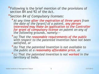 *Following is the brief mention of the provisions of
   section 84 and 92 of the Act.
  *Section 84 of Compulsory licenses:
       *At any time after the expiration of three years from
        the date of the [grant] of a patent, any person
        interested may make an application to the Controller
        for grant of compulsory license on patent on any of
        the following grounds, namely:—
       *(a) That the reasonable requirements of the public
        with respect to the patented invention have not been
        satisfied, or
       *(b) That the patented invention is not available to
        the public at a reasonably affordable price, or
       *(c) That the patented invention is not worked in the
        territory of India.


Indian Institute of Management Raipur   6                12/7/2012
 