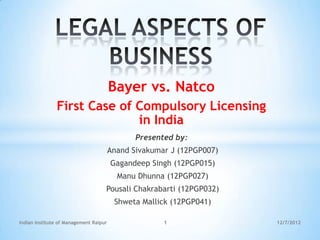 Bayer vs. Natco
               First Case of Compulsory Licensing
                             in India
                                               Presented by:
                                        Anand Sivakumar J (12PGP007)
                                        Gagandeep Singh (12PGP015)
                                          Manu Dhunna (12PGP027)
                                    Pousali Chakrabarti (12PGP032)
                                         Shweta Mallick (12PGP041)

Indian Institute of Management Raipur                 1                12/7/2012
 