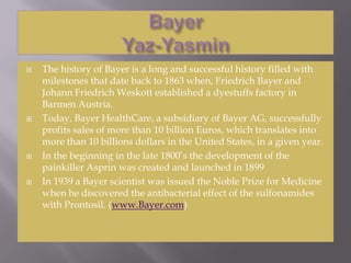 BayerYaz-Yasmin The history of Bayer is a long and successful history filled with milestones that date back to 1863 when, Friedrich Bayer and Johann Friedrich Weskott established a dyestuffs factory in Barmen Austria.  Today, Bayer HealthCare, a subsidiary of Bayer AG, successfully profits sales of more than 10 billion Euros, which translates into more than 10 billions dollars in the United States, in a given year.  In the beginning in the late 1800’s the development of the painkiller Asprin was created and launched in 1899  In 1939 a Bayer scientist was issued the Noble Prize for Medicine when he discovered the antibacterial effect of the sulfonamides with Prontosil. (www.Bayer.com)  