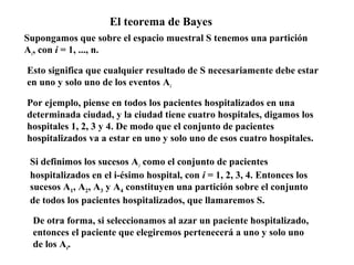 El teorema de Bayes
Supongamos que sobre el espacio muestral S tenemos una partición
Ai, con i = 1, ..., n.

Esto significa que cualquier resultado de S necesariamente debe estar
en uno y solo uno de los eventos Ai

Por ejemplo, piense en todos los pacientes hospitalizados en una
determinada ciudad, y la ciudad tiene cuatro hospitales, digamos los
hospitales 1, 2, 3 y 4. De modo que el conjunto de pacientes
hospitalizados va a estar en uno y solo uno de esos cuatro hospitales.

 Si definimos los sucesos Ai como el conjunto de pacientes
 hospitalizados en el i-ésimo hospital, con i = 1, 2, 3, 4. Entonces los
 sucesos A1, A2, A3 y A4 constituyen una partición sobre el conjunto
 de todos los pacientes hospitalizados, que llamaremos S.

 De otra forma, si seleccionamos al azar un paciente hospitalizado,
 entonces el paciente que elegiremos pertenecerá a uno y solo uno
 de los Ai.
 