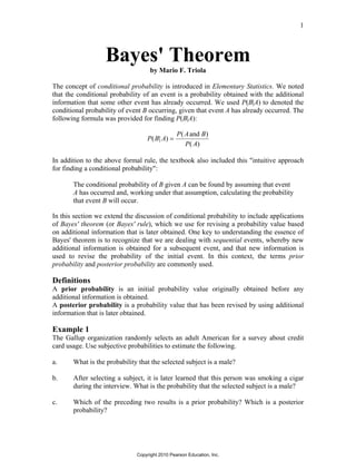 1
Bayes' Theorem
by Mario F. Triola
The concept of conditional probability is introduced in Elementary Statistics. We noted
that the conditional probability of an event is a probability obtained with the additional
information that some other event has already occurred. We used P(B|A) to denoted the
conditional probability of event B occurring, given that event A has already occurred. The
following formula was provided for finding P(B|A):
P B A
P A B
P A
( | )
( )
( )
=
and
In addition to the above formal rule, the textbook also included this "intuitive approach
for finding a conditional probability":
The conditional probability of B given A can be found by assuming that event
A has occurred and, working under that assumption, calculating the probability
that event B will occur.
In this section we extend the discussion of conditional probability to include applications
of Bayes' theorem (or Bayes' rule), which we use for revising a probability value based
on additional information that is later obtained. One key to understanding the essence of
Bayes' theorem is to recognize that we are dealing with sequential events, whereby new
additional information is obtained for a subsequent event, and that new information is
used to revise the probability of the initial event. In this context, the terms prior
probability and posterior probability are commonly used.
Definitions
A prior probability is an initial probability value originally obtained before any
additional information is obtained.
A posterior probability is a probability value that has been revised by using additional
information that is later obtained.
Example 1
The Gallup organization randomly selects an adult American for a survey about credit
card usage. Use subjective probabilities to estimate the following.
a. What is the probability that the selected subject is a male?
b. After selecting a subject, it is later learned that this person was smoking a cigar
during the interview. What is the probability that the selected subject is a male?
c. Which of the preceding two results is a prior probability? Which is a posterior
probability?
Copyright 2010 Pearson Education, Inc.
 