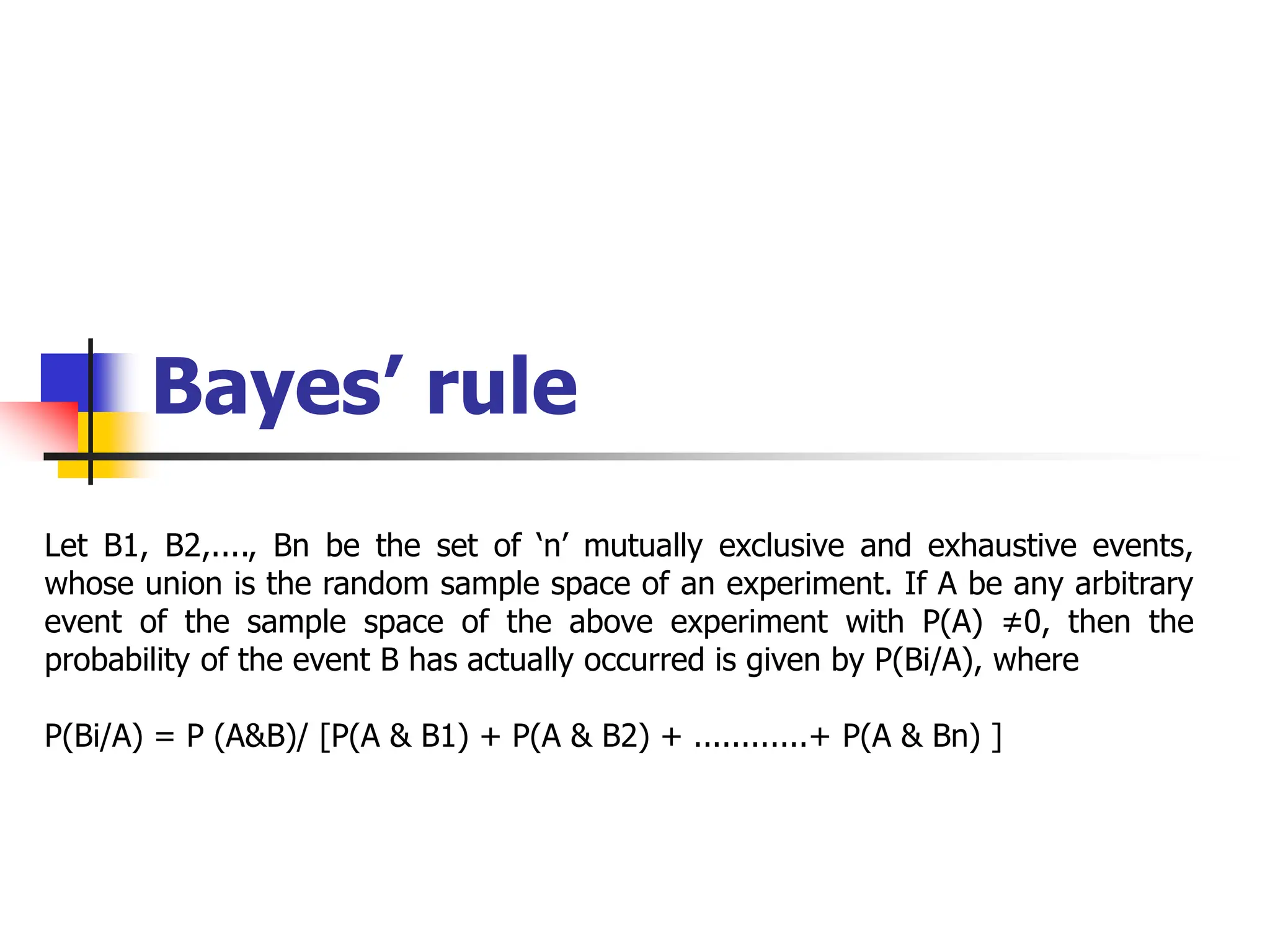 Bayes’ rule
Let B1, B2,...., Bn be the set of ‘n’ mutually exclusive and exhaustive events,
whose union is the random sample space of an experiment. If A be any arbitrary
event of the sample space of the above experiment with P(A) ≠0, then the
probability of the event B has actually occurred is given by P(Bi/A), where
P(Bi/A) = P (A&B)/ [P(A & B1) + P(A & B2) + ............+ P(A & Bn) ]
 