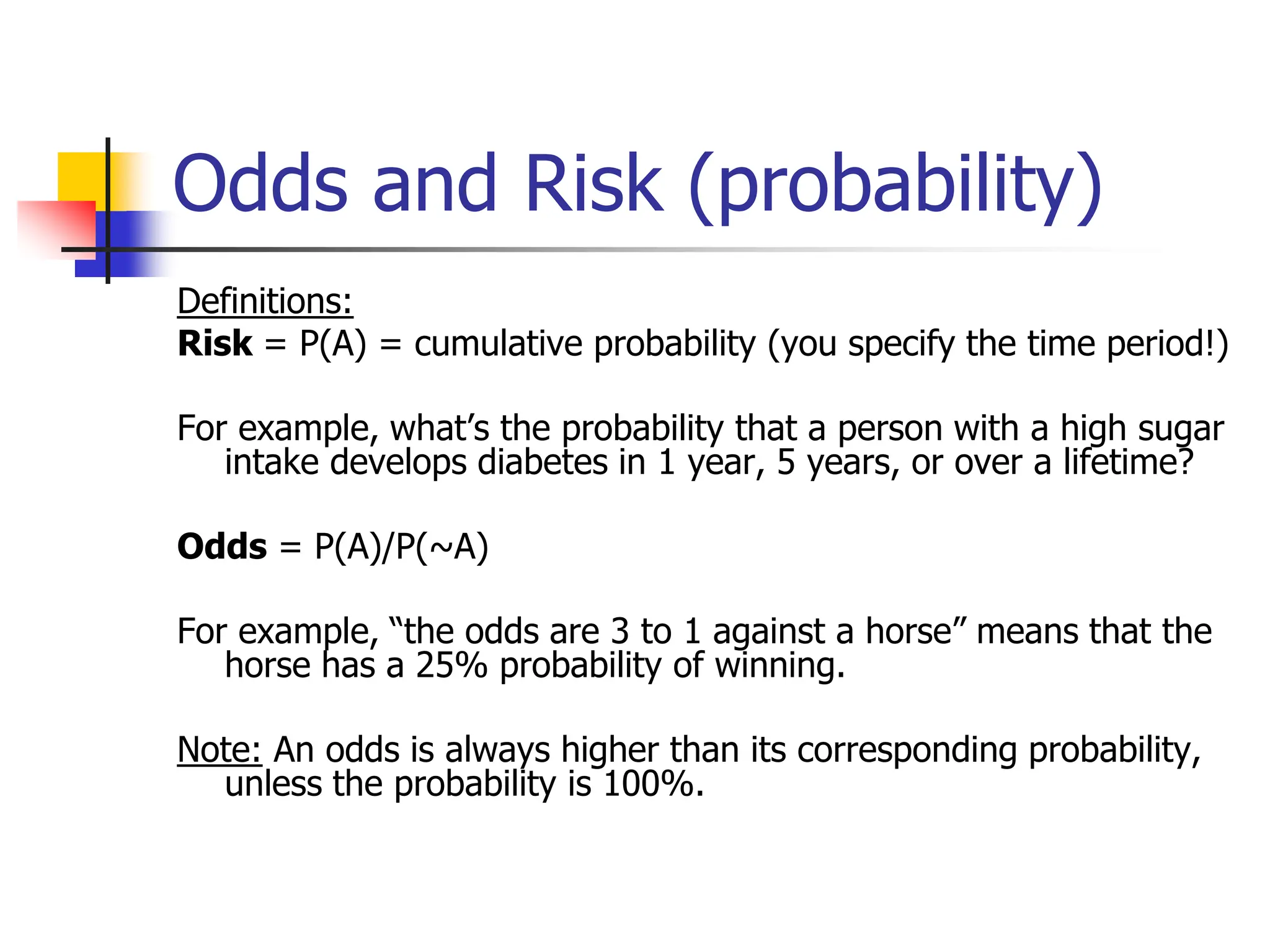 Odds and Risk (probability)
Definitions:
Risk = P(A) = cumulative probability (you specify the time period!)
For example, what’s the probability that a person with a high sugar
intake develops diabetes in 1 year, 5 years, or over a lifetime?
Odds = P(A)/P(~A)
For example, “the odds are 3 to 1 against a horse” means that the
horse has a 25% probability of winning.
Note: An odds is always higher than its corresponding probability,
unless the probability is 100%.
 