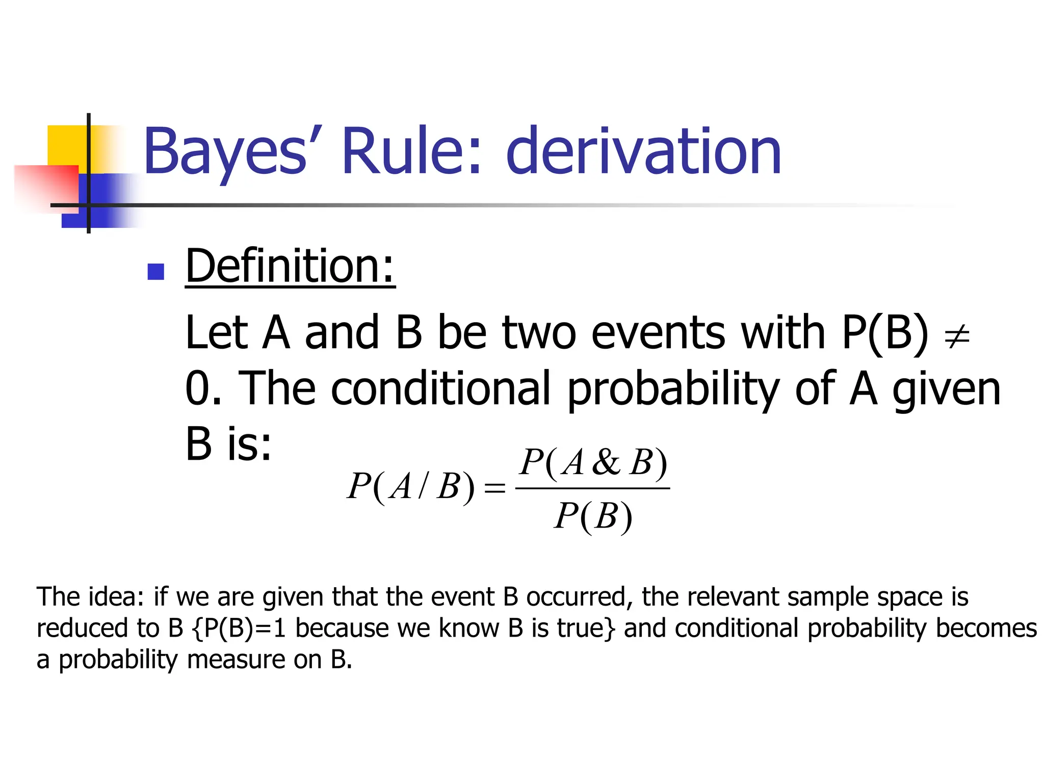 Bayes’ Rule: derivation
)
(
)
&
(
)
/
(
B
P
B
A
P
B
A
P 
 Definition:
Let A and B be two events with P(B) 
0. The conditional probability of A given
B is:
The idea: if we are given that the event B occurred, the relevant sample space is
reduced to B {P(B)=1 because we know B is true} and conditional probability becomes
a probability measure on B.
 