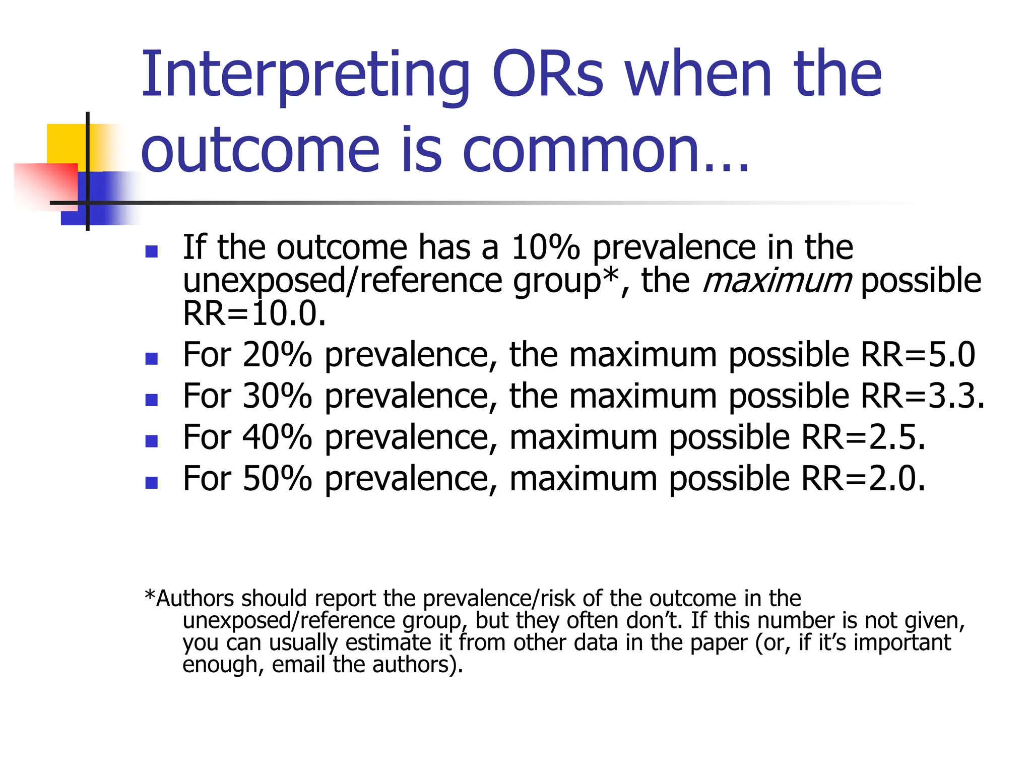 Interpreting ORs when the
outcome is common…
 If the outcome has a 10% prevalence in the
unexposed/reference group*, the maximum possible
RR=10.0.
 For 20% prevalence, the maximum possible RR=5.0
 For 30% prevalence, the maximum possible RR=3.3.
 For 40% prevalence, maximum possible RR=2.5.
 For 50% prevalence, maximum possible RR=2.0.
*Authors should report the prevalence/risk of the outcome in the
unexposed/reference group, but they often don’t. If this number is not given,
you can usually estimate it from other data in the paper (or, if it’s important
enough, email the authors).
 