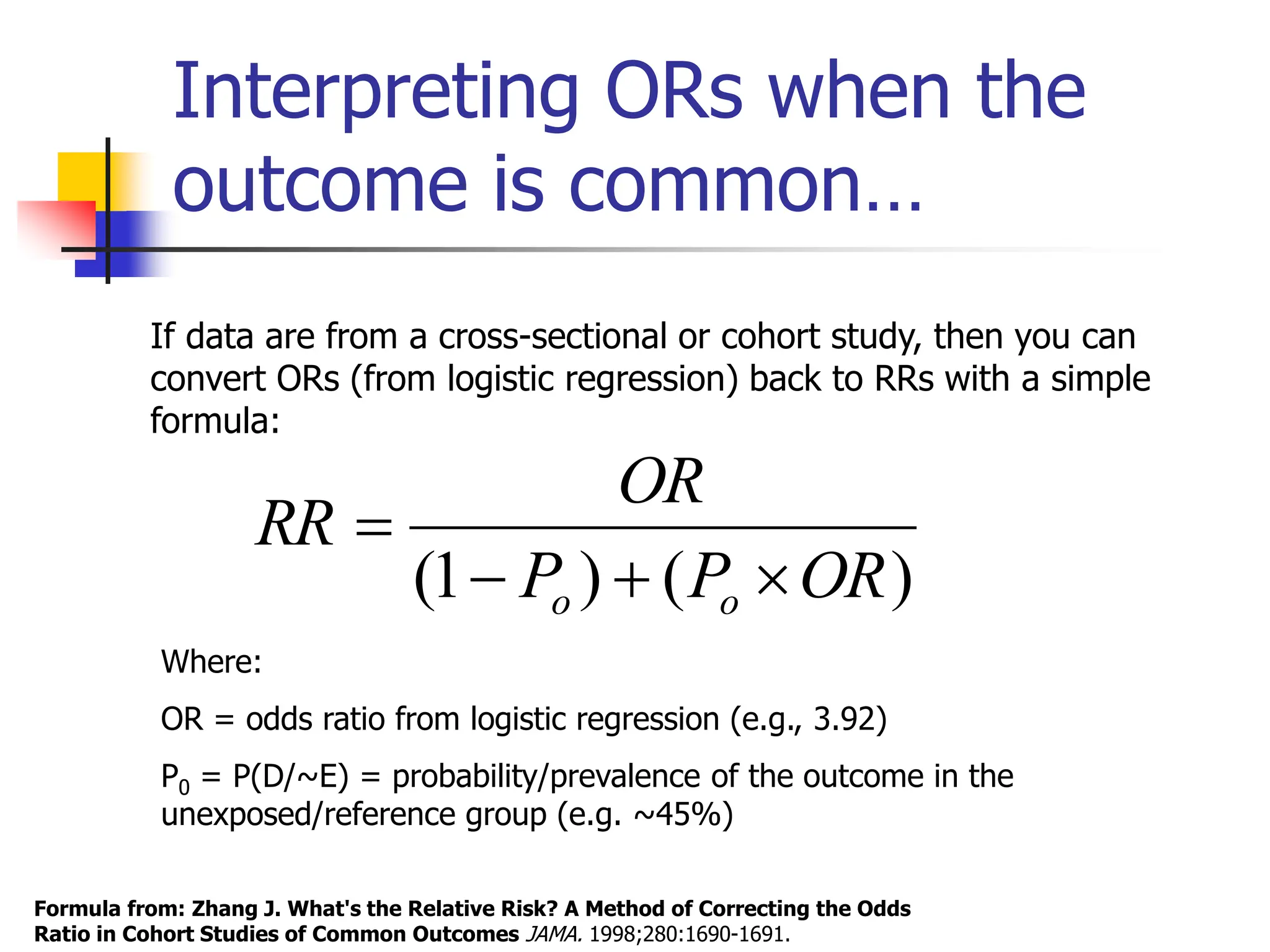 Interpreting ORs when the
outcome is common…
Formula from: Zhang J. What's the Relative Risk? A Method of Correcting the Odds
Ratio in Cohort Studies of Common Outcomes JAMA. 1998;280:1690-1691.
)
(
)
1
( OR
P
P
OR
RR
o
o 



Where:
OR = odds ratio from logistic regression (e.g., 3.92)
P0 = P(D/~E) = probability/prevalence of the outcome in the
unexposed/reference group (e.g. ~45%)
If data are from a cross-sectional or cohort study, then you can
convert ORs (from logistic regression) back to RRs with a simple
formula:
 