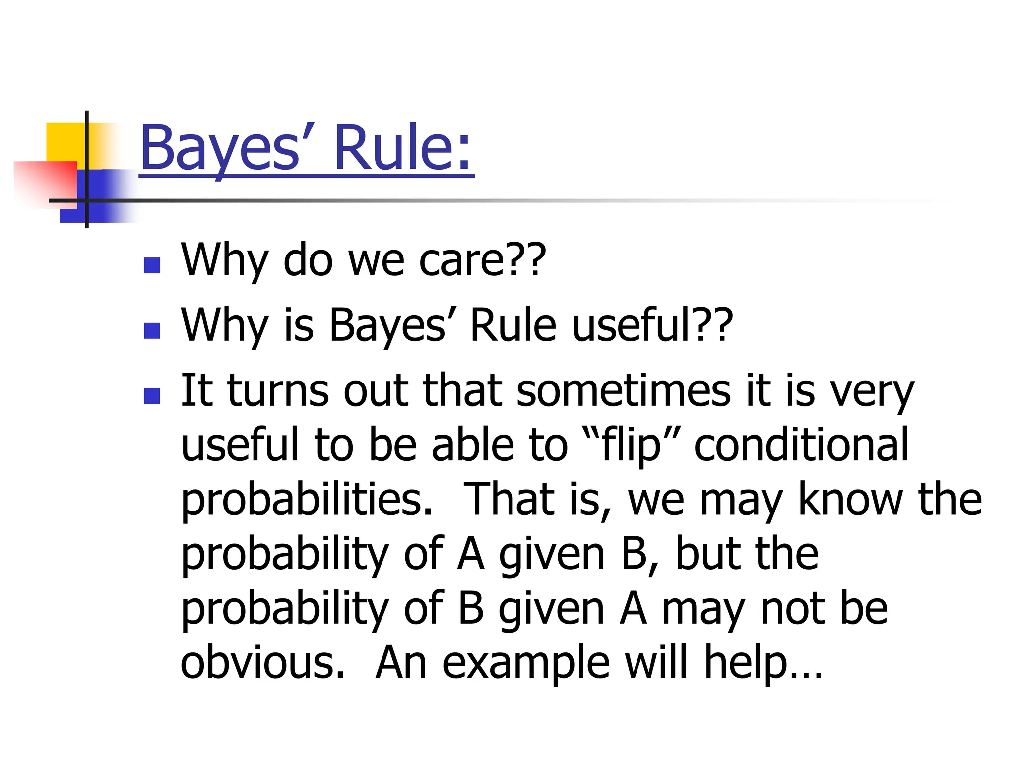 Bayes’ Rule:
 Why do we care??
 Why is Bayes’ Rule useful??
 It turns out that sometimes it is very
useful to be able to “flip” conditional
probabilities. That is, we may know the
probability of A given B, but the
probability of B given A may not be
obvious. An example will help…
 