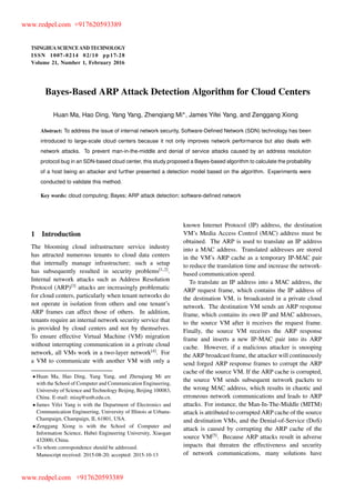 TSINGHUA SCIENCE AND TECHNOLOGY
ISSNll1007-0214ll02/10llpp17-28
Volume 21, Number 1, February 2016
Bayes-Based ARP Attack Detection Algorithm for Cloud Centers
Huan Ma, Hao Ding, Yang Yang, Zhenqiang Mi , James Yifei Yang, and Zenggang Xiong
Abstract: To address the issue of internal network security, Software-Deﬁned Network (SDN) technology has been
introduced to large-scale cloud centers because it not only improves network performance but also deals with
network attacks. To prevent man-in-the-middle and denial of service attacks caused by an address resolution
protocol bug in an SDN-based cloud center, this study proposed a Bayes-based algorithm to calculate the probability
of a host being an attacker and further presented a detection model based on the algorithm. Experiments were
conducted to validate this method.
Key words: cloud computing; Bayes; ARP attack detection; software-deﬁned network
1 Introduction
The blooming cloud infrastructure service industry
has attracted numerous tenants to cloud data centers
that internally manage infrastructure; such a setup
has subsequently resulted in security problems[1,2]
.
Internal network attacks such as Address Resolution
Protocol (ARP)[3]
attacks are increasingly problematic
for cloud centers, particularly when tenant networks do
not operate in isolation from others and one tenant’s
ARP frames can affect those of others. In addition,
tenants require an internal network security service that
is provided by cloud centers and not by themselves.
To ensure effective Virtual Machine (VM) migration
without interrupting communication in a private cloud
network, all VMs work in a two-layer network[4]
. For
a VM to communicate with another VM with only a
Huan Ma, Hao Ding, Yang Yang, and Zhenqiang Mi are
with the School of Computer and Communication Engineering,
University of Science and Technology Beijing, Beijing 100083,
China. E-mail: mizq@ustb.edu.cn.
James Yifei Yang is with the Department of Electronics and
Communication Engineering, University of Illinois at Urbana-
Champaign, Champaign, IL 61801, USA.
Zenggang Xiong is with the School of Computer and
Information Science, Hubei Engineering University, Xiaogan
432000, China.
To whom correspondence should be addressed.
Manuscript received: 2015-08-20; accepted: 2015-10-13
known Internet Protocol (IP) address, the destination
VM’s Media Access Control (MAC) address must be
obtained. The ARP is used to translate an IP address
into a MAC address. Translated addresses are stored
in the VM’s ARP cache as a temporary IP-MAC pair
to reduce the translation time and increase the network-
based communication speed.
To translate an IP address into a MAC address, the
ARP request frame, which contains the IP address of
the destination VM, is broadcasted in a private cloud
network. The destination VM sends an ARP response
frame, which contains its own IP and MAC addresses,
to the source VM after it receives the request frame.
Finally, the source VM receives the ARP response
frame and inserts a new IP-MAC pair into its ARP
cache. However, if a malicious attacker is snooping
the ARP broadcast frame, the attacker will continuously
send forged ARP response frames to corrupt the ARP
cache of the source VM. If the ARP cache is corrupted,
the source VM sends subsequent network packets to
the wrong MAC address, which results in chaotic and
erroneous network communications and leads to ARP
attacks. For instance, the Man-In-The-Middle (MITM)
attack is attributed to corrupted ARP cache of the source
and destination VMs, and the Denial-of-Service (DoS)
attack is caused by corrupting the ARP cache of the
source VM[5]
. Because ARP attacks result in adverse
impacts that threaten the effectiveness and security
of network communications, many solutions have
www.redpel.com +917620593389
www.redpel.com +917620593389
 