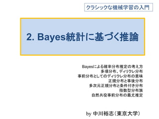 2. Bayes統計に基づく推論
Bayesによる確率分布推定の考え方
多項分布、ディリクレ分布
事前分布としてのディリクレ分布の意味
正規分布と事後分布
多次元正規分布と条件付き分布
指数型分布族
自然共役事前分布の最尤推定
クラシックな機械学習の入門
by 中川裕志（東京大学）
 