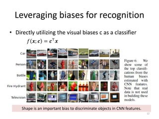 Leveraging biases for recognition
• Directly utilizing the visual biases c as a classifier
12
𝑓𝑓 𝒙𝒙; 𝒄𝒄 = 𝒄𝒄⊤ 𝒙𝒙
Shape is an important bias to discriminate objects in CNN features.
 