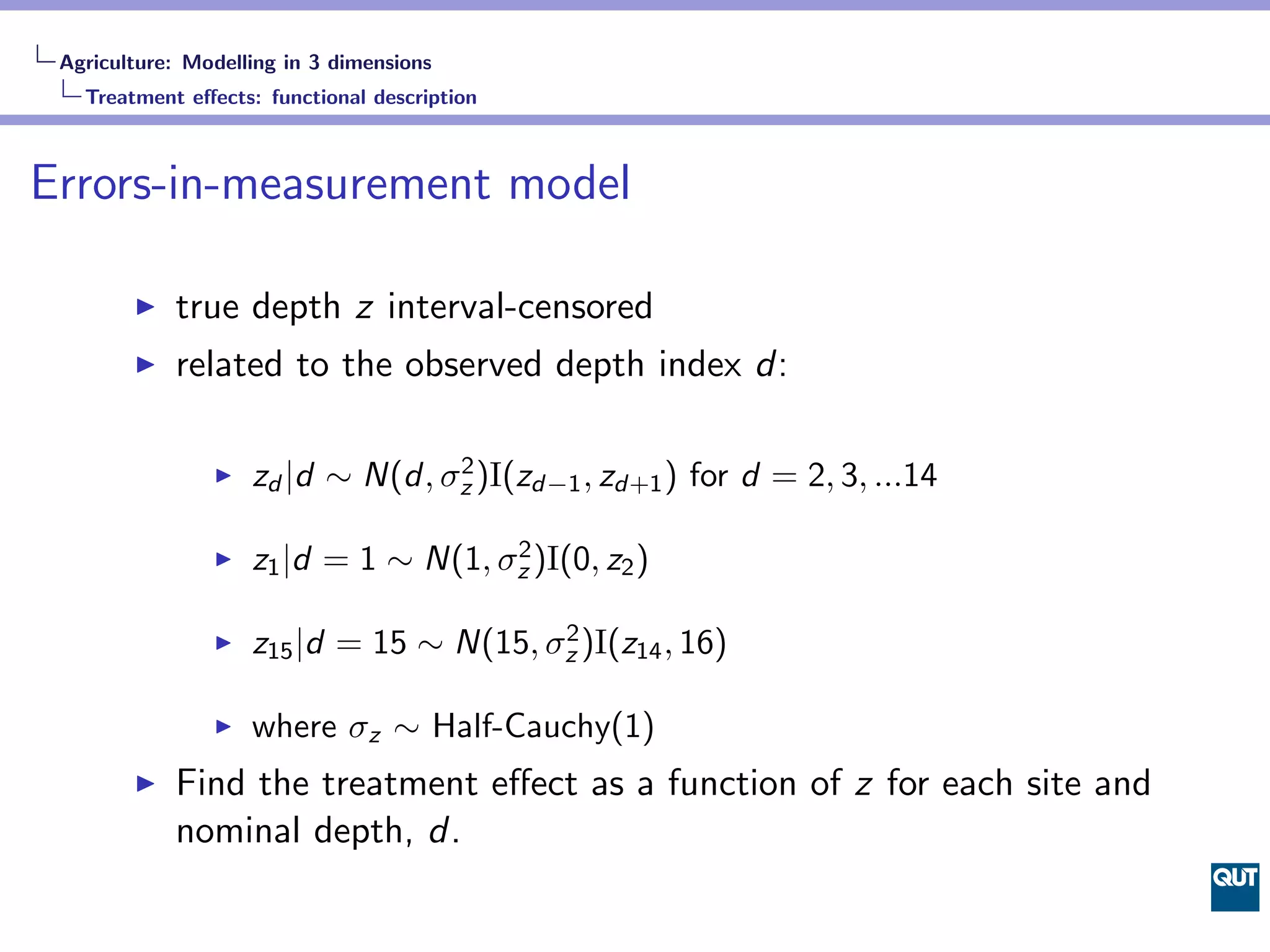 Agriculture: Modelling in 3 dimensions
   Treatment eﬀects: functional description



Errors-in-measurement model

            true depth z interval-censored
            related to the observed depth index d:

                    zd |d ∼ N(d, σz )I(zd−1 , zd+1 ) for d = 2, 3, ...14
                                  2


                    z1 |d = 1 ∼ N(1, σz )I(0, z2 )
                                      2


                    z15 |d = 15 ∼ N(15, σz )I(z14 , 16)
                                         2


                    where σz ∼ Half-Cauchy(1)
            Find the treatment eﬀect as a function of z for each site and
            nominal depth, d.
 