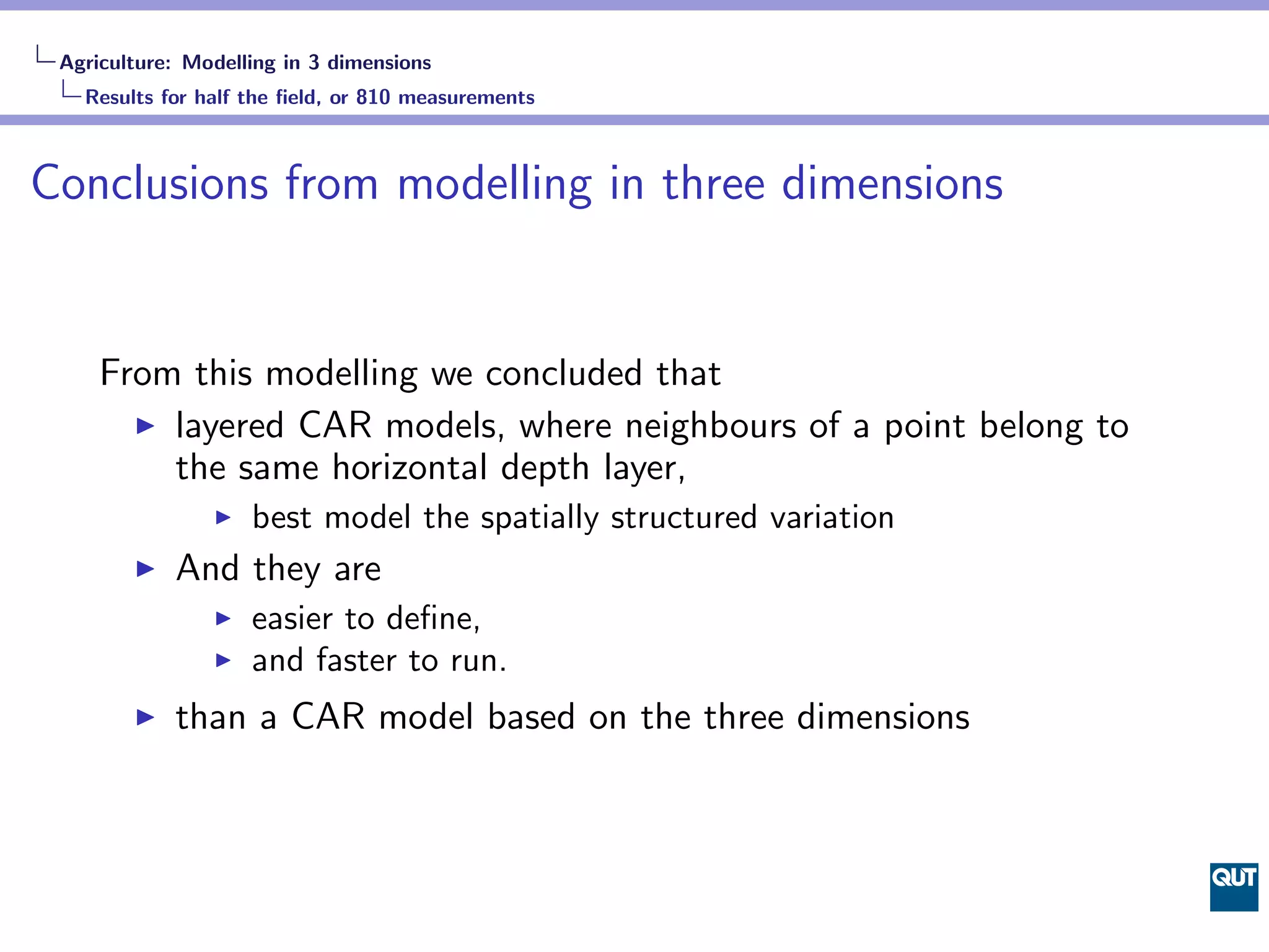 Agriculture: Modelling in 3 dimensions
   Results for half the ﬁeld, or 810 measurements



Conclusions from modelling in three dimensions


     From this modelling we concluded that
         layered CAR models, where neighbours of a point belong to
         the same horizontal depth layer,
                    best model the spatially structured variation
            And they are
                    easier to deﬁne,
                    and faster to run.
            than a CAR model based on the three dimensions
 