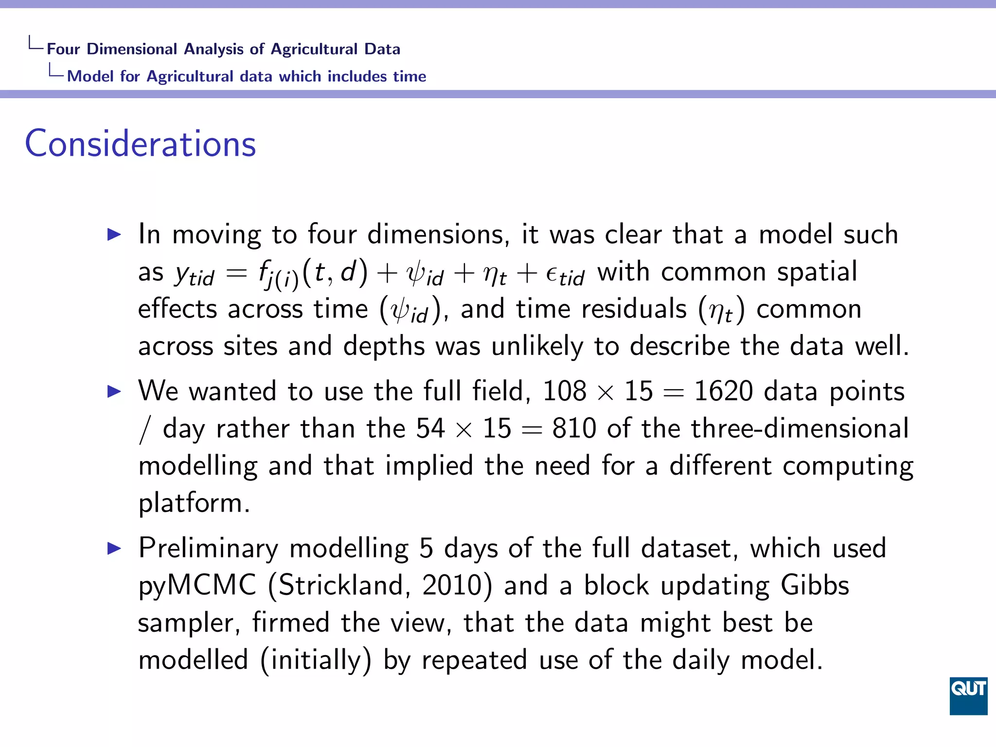 Four Dimensional Analysis of Agricultural Data
   Model for Agricultural data which includes time



Considerations

            In moving to four dimensions, it was clear that a model such
            as ytid = fj(i) (t, d) + ψid + ηt + ϵtid with common spatial
            eﬀects across time (ψid ), and time residuals (ηt ) common
            across sites and depths was unlikely to describe the data well.
            We wanted to use the full ﬁeld, 108 × 15 = 1620 data points
            / day rather than the 54 × 15 = 810 of the three-dimensional
            modelling and that implied the need for a diﬀerent computing
            platform.
            Preliminary modelling 5 days of the full dataset, which used
            pyMCMC (Strickland, 2010) and a block updating Gibbs
            sampler, ﬁrmed the view, that the data might best be
            modelled (initially) by repeated use of the daily model.
 