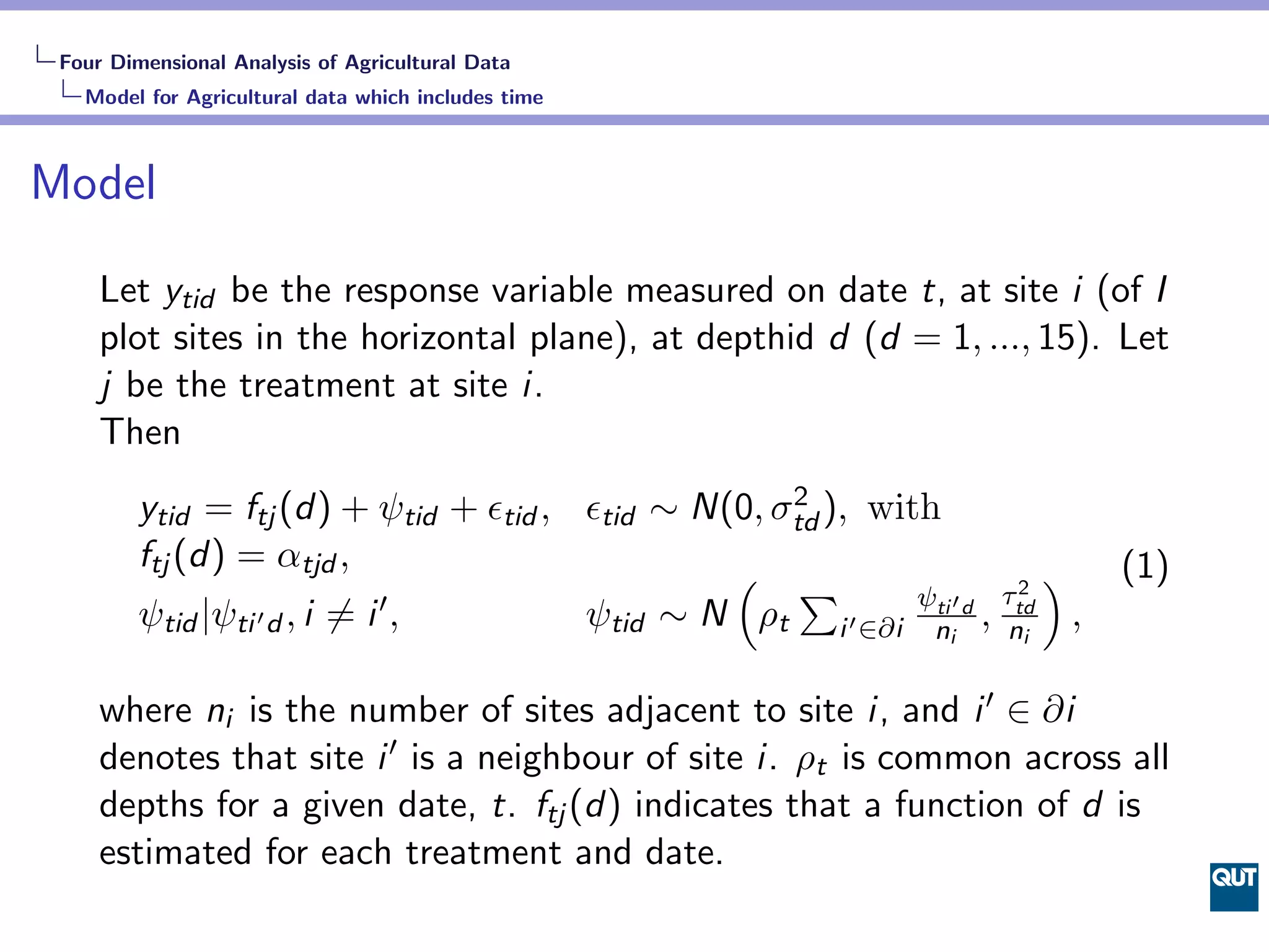 Four Dimensional Analysis of Agricultural Data
   Model for Agricultural data which includes time



Model

     Let ytid be the response variable measured on date t, at site i (of I
     plot sites in the horizontal plane), at depthid d (d = 1, ..., 15). Let
     j be the treatment at site i.
     Then
         ytid = ftj (d) + ψtid + ϵtid , ϵtid ∼ N(0, σtd ), with
                                                     2

         ftj (d) = αtjd ,                        ( ∑                    )   (1)
                                                                     2
                                                                    τtd
         ψtid |ψti ′ d , i ̸= i ′ ,
                                                              ψti
                                        ψtid ∼ N ρt i ′ ∈∂i ni′ d , ni ,

     where ni is the number of sites adjacent to site i, and i ′ ∈ ∂i
     denotes that site i ′ is a neighbour of site i. ρt is common across all
     depths for a given date, t. ftj (d) indicates that a function of d is
     estimated for each treatment and date.
 