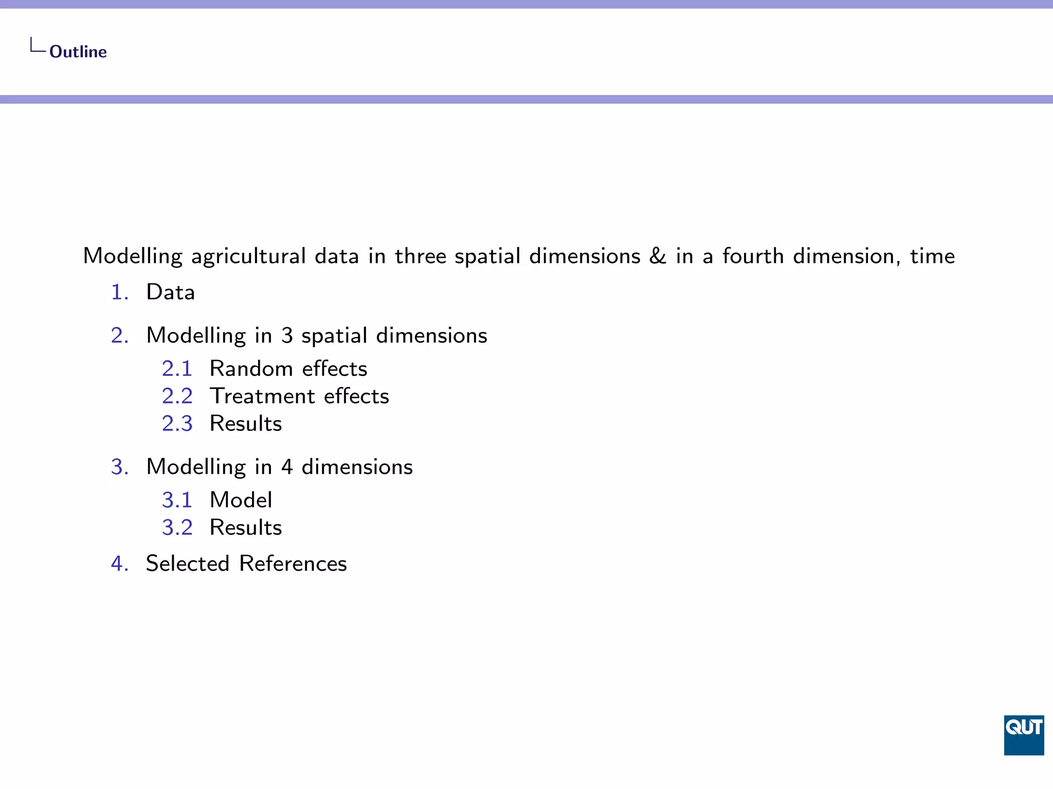 Outline




    Modelling agricultural data in three spatial dimensions & in a fourth dimension, time
          1. Data
          2. Modelling in 3 spatial dimensions
              2.1 Random eﬀects
              2.2 Treatment eﬀects
              2.3 Results
          3. Modelling in 4 dimensions
              3.1 Model
              3.2 Results
          4. Selected References
 