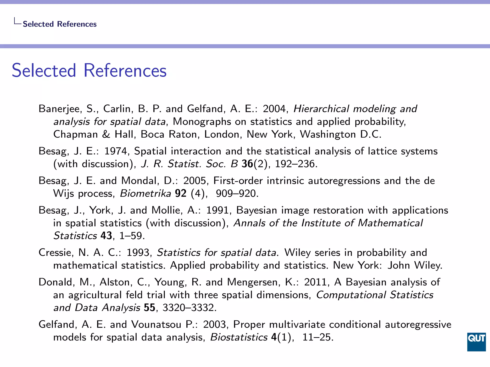 Selected References




Selected References
    Banerjee, S., Carlin, B. P. and Gelfand, A. E.: 2004, Hierarchical modeling and
      analysis for spatial data, Monographs on statistics and applied probability,
      Chapman & Hall, Boca Raton, London, New York, Washington D.C.
    Besag, J. E.: 1974, Spatial interaction and the statistical analysis of lattice systems
      (with discussion), J. R. Statist. Soc. B 36(2), 192–236.
    Besag, J. E. and Mondal, D.: 2005, First-order intrinsic autoregressions and the de
      Wijs process, Biometrika 92 (4), 909–920.
    Besag, J., York, J. and Mollie, A.: 1991, Bayesian image restoration with applications
      in spatial statistics (with discussion), Annals of the Institute of Mathematical
      Statistics 43, 1–59.
    Cressie, N. A. C.: 1993, Statistics for spatial data. Wiley series in probability and
       mathematical statistics. Applied probability and statistics. New York: John Wiley.
    Donald, M., Alston, C., Young, R. and Mengersen, K.: 2011, A Bayesian analysis of
      an agricultural feld trial with three spatial dimensions, Computational Statistics
      and Data Analysis 55, 3320–3332.
    Gelfand, A. E. and Vounatsou P.: 2003, Proper multivariate conditional autoregressive
       models for spatial data analysis, Biostatistics 4(1), 11–25.
 