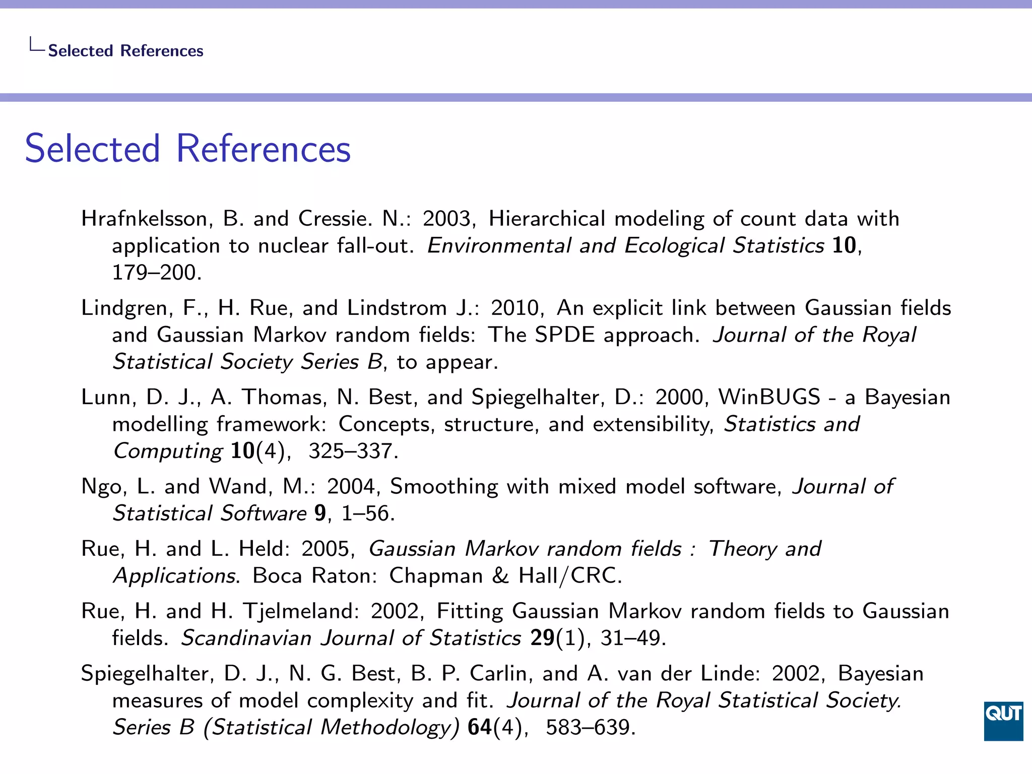 Selected References




Selected References
    Hrafnkelsson, B. and Cressie. N.: 2003, Hierarchical modeling of count data with
       application to nuclear fall-out. Environmental and Ecological Statistics 10,
       179–200.
    Lindgren, F., H. Rue, and Lindstrom J.: 2010, An explicit link between Gaussian ﬁelds
       and Gaussian Markov random ﬁelds: The SPDE approach. Journal of the Royal
       Statistical Society Series B, to appear.
    Lunn, D. J., A. Thomas, N. Best, and Spiegelhalter, D.: 2000, WinBUGS - a Bayesian
      modelling framework: Concepts, structure, and extensibility, Statistics and
      Computing 10(4), 325–337.
    Ngo, L. and Wand, M.: 2004, Smoothing with mixed model software, Journal of
      Statistical Software 9, 1–56.
    Rue, H. and L. Held: 2005, Gaussian Markov random ﬁelds : Theory and
      Applications. Boca Raton: Chapman & Hall/CRC.
    Rue, H. and H. Tjelmeland: 2002, Fitting Gaussian Markov random ﬁelds to Gaussian
      ﬁelds. Scandinavian Journal of Statistics 29(1), 31–49.
    Spiegelhalter, D. J., N. G. Best, B. P. Carlin, and A. van der Linde: 2002, Bayesian
       measures of model complexity and ﬁt. Journal of the Royal Statistical Society.
       Series B (Statistical Methodology) 64(4), 583–639.
 