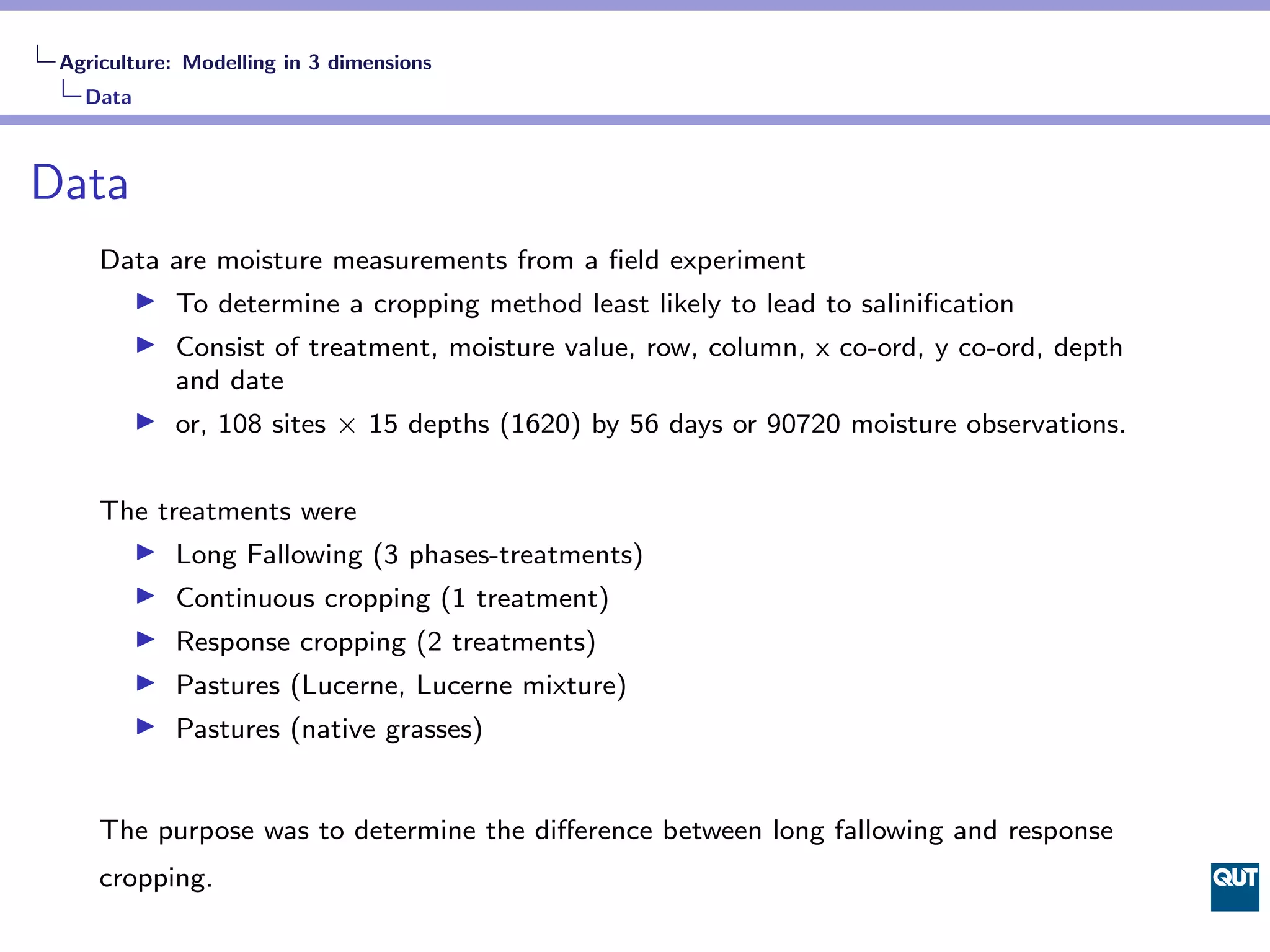 Agriculture: Modelling in 3 dimensions
   Data



Data
     Data are moisture measurements from a ﬁeld experiment
            To determine a cropping method least likely to lead to saliniﬁcation
            Consist of treatment, moisture value, row, column, x co-ord, y co-ord, depth
            and date
            or, 108 sites × 15 depths (1620) by 56 days or 90720 moisture observations.


     The treatments were
            Long Fallowing (3 phases-treatments)
            Continuous cropping (1 treatment)
            Response cropping (2 treatments)
            Pastures (Lucerne, Lucerne mixture)
            Pastures (native grasses)


     The purpose was to determine the diﬀerence between long fallowing and response
     cropping.
 