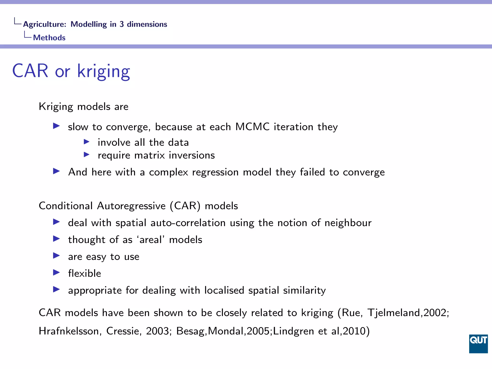 Agriculture: Modelling in 3 dimensions
   Methods



CAR or kriging
     Kriging models are
             slow to converge, because at each MCMC iteration they
                   involve all the data
                   require matrix inversions
             And here with a complex regression model they failed to converge


     Conditional Autoregressive (CAR) models
             deal with spatial auto-correlation using the notion of neighbour
             thought of as ‘areal’ models
             are easy to use
             ﬂexible
             appropriate for dealing with localised spatial similarity

     CAR models have been shown to be closely related to kriging (Rue, Tjelmeland,2002;
     Hrafnkelsson, Cressie, 2003; Besag,Mondal,2005;Lindgren et al,2010)
 