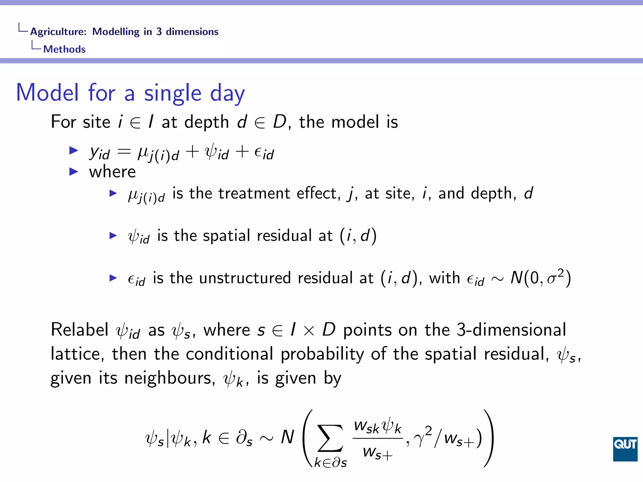 Agriculture: Modelling in 3 dimensions
   Methods



Model for a single day
     For site i ∈ I at depth d ∈ D, the model is
          yid = µj(i)d + ψid + ϵid
          where
                    µj(i)d is the treatment eﬀect, j, at site, i, and depth, d

                    ψid is the spatial residual at (i, d)

                    ϵid is the unstructured residual at (i, d), with ϵid ∼ N(0, σ 2 )

     Relabel ψid as ψs , where s ∈ I × D points on the 3-dimensional
     lattice, then the conditional probability of the spatial residual, ψs ,
     given its neighbours, ψk , is given by
                                      (                         )
                                        ∑ wsk ψk
                  ψs |ψk , k ∈ ∂s ∼ N               , γ 2 /ws+ )
                                              ws+
                                               k∈∂s
 