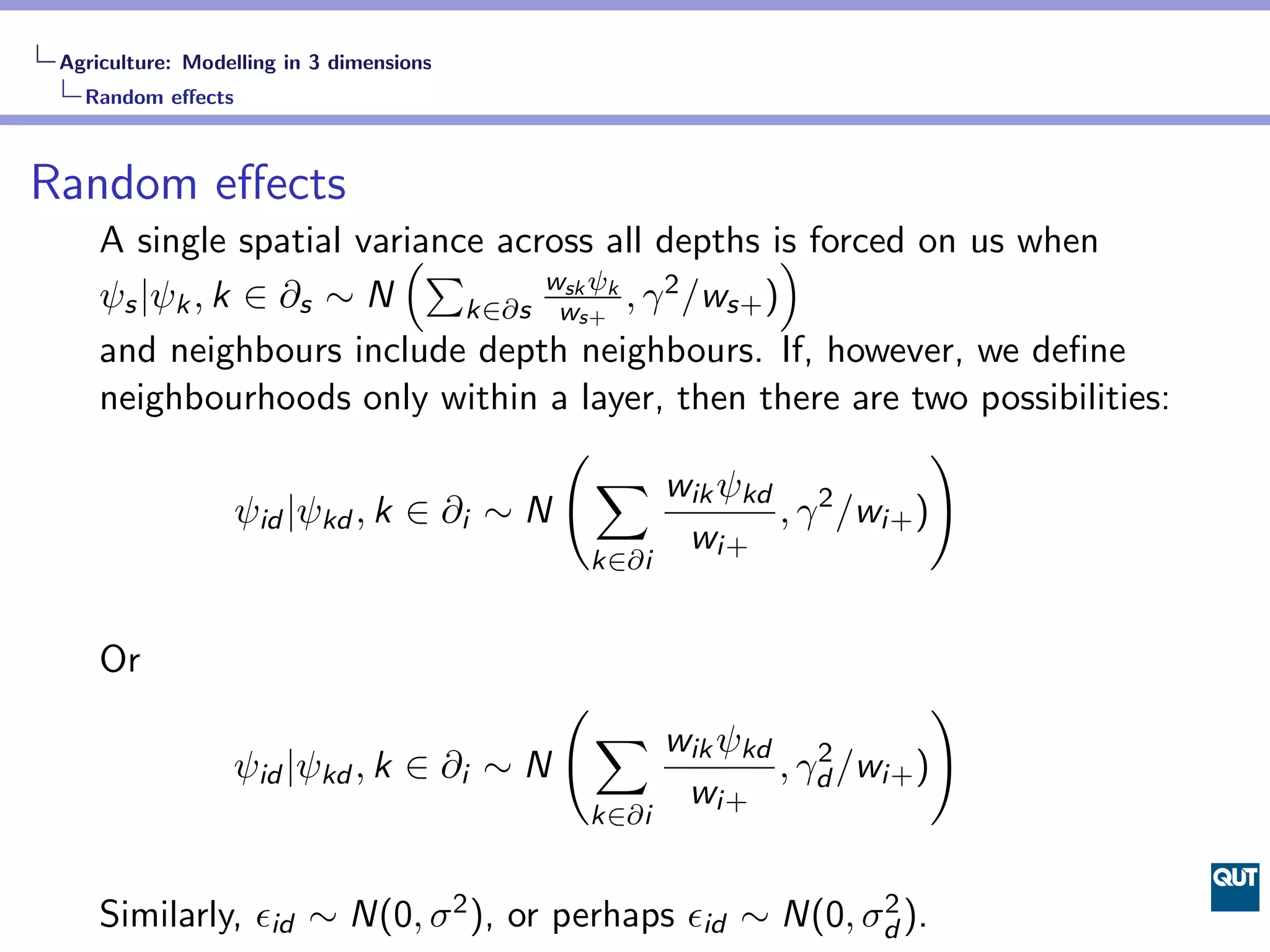 Agriculture: Modelling in 3 dimensions
   Random eﬀects



Random eﬀects
     A single spatial variance across all depths is forced on us when
                            (∑                           )
                                     wsk ψk
     ψs |ψk , k ∈ ∂s ∼ N        k∈∂s ws+    , γ 2 /ws+ )
     and neighbours include depth neighbours. If, however, we deﬁne
     neighbourhoods only within a layer, then there are two possibilities:
                                      (                              )
                                         ∑ wik ψkd
               ψid |ψkd , k ∈ ∂i ∼ N                     , γ 2 /wi+ )
                                                  wi+
                                              k∈∂i


     Or
                                          (                        )
                                              ∑ wik ψkd
                  ψid |ψkd , k ∈ ∂i ∼ N                    2
                                                        , γd /wi+ )
                                                 wi+
                                          k∈∂i


     Similarly, ϵid ∼ N(0, σ 2 ), or perhaps ϵid ∼ N(0, σd ).
                                                         2
 