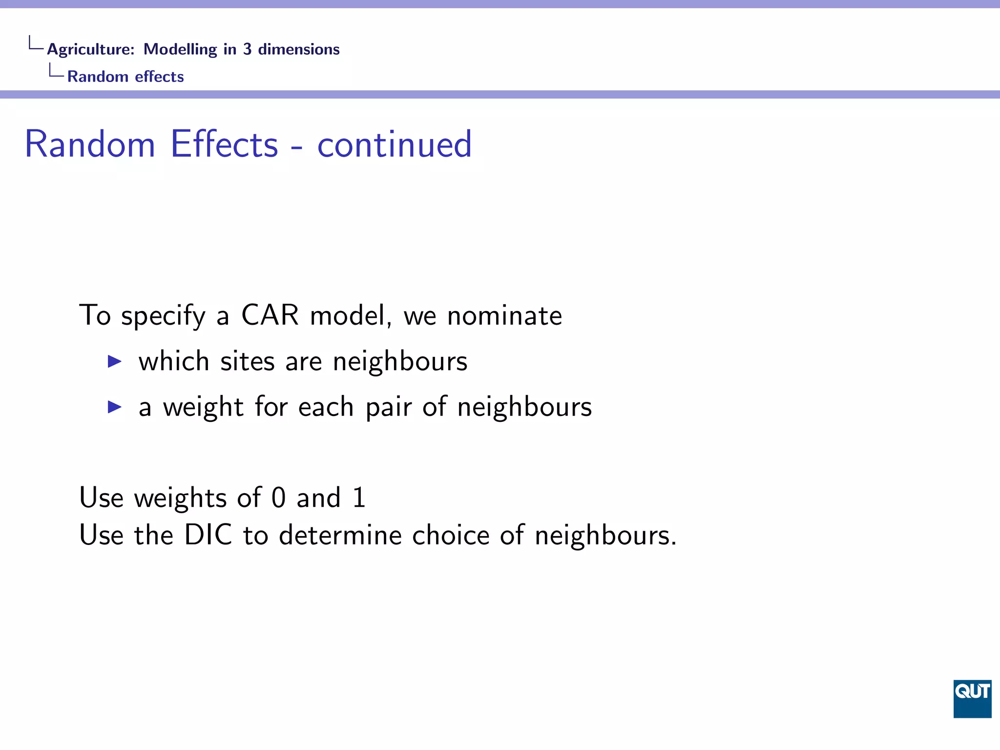 Agriculture: Modelling in 3 dimensions
   Random eﬀects



Random Eﬀects - continued



     To specify a CAR model, we nominate
            which sites are neighbours
            a weight for each pair of neighbours


     Use weights of 0 and 1
     Use the DIC to determine choice of neighbours.
 