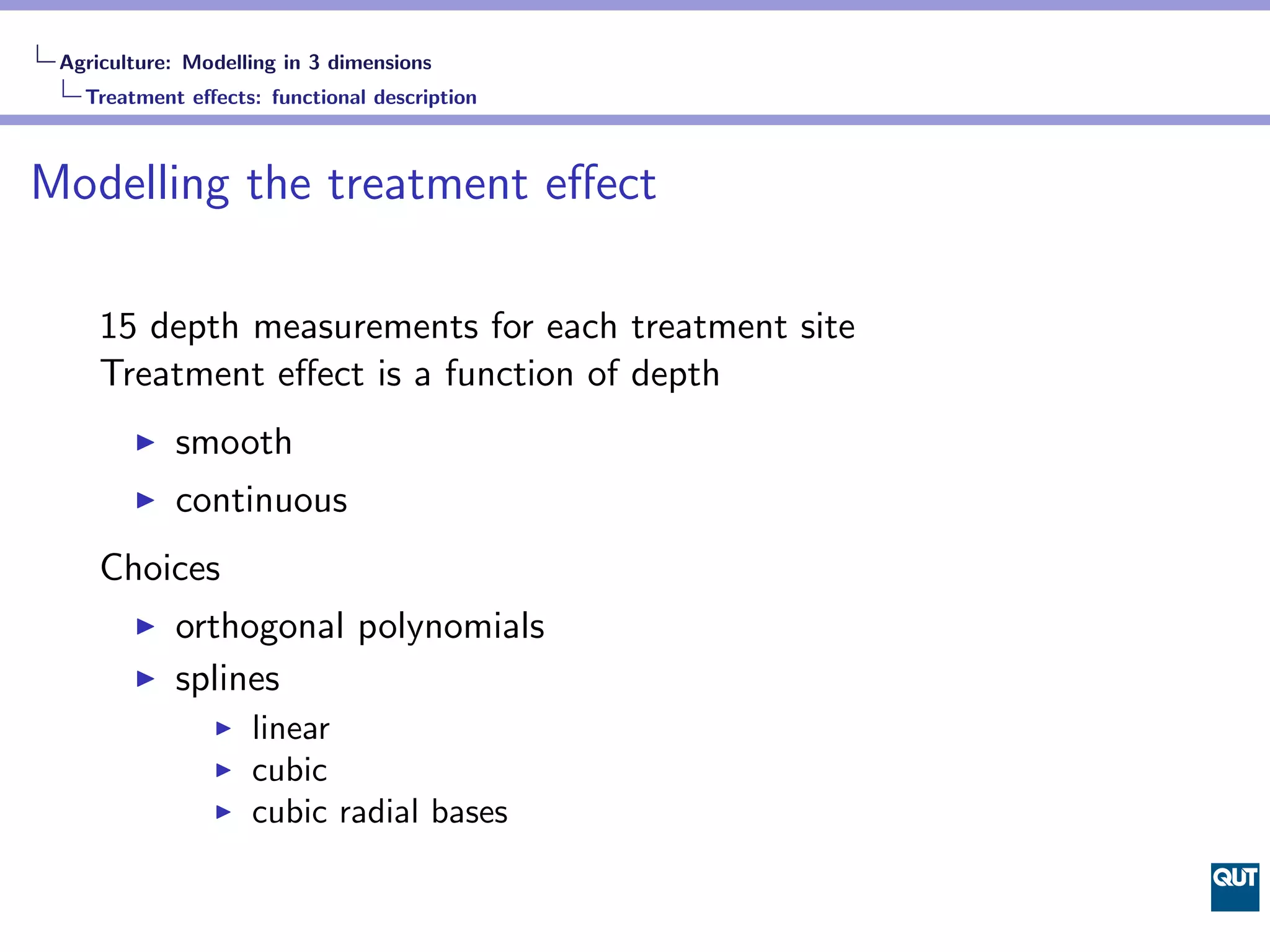 Agriculture: Modelling in 3 dimensions
   Treatment eﬀects: functional description



Modelling the treatment eﬀect

     15 depth measurements for each treatment site
     Treatment eﬀect is a function of depth
            smooth
            continuous
     Choices
            orthogonal polynomials
            splines
                    linear
                    cubic
                    cubic radial bases
 
