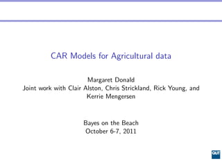 CAR Models for Agricultural data

                       Margaret Donald
Joint work with Clair Alston, Chris Strickland, Rick Young, and
                       Kerrie Mengersen


                     Bayes on the Beach
                     October 6-7, 2011
 
