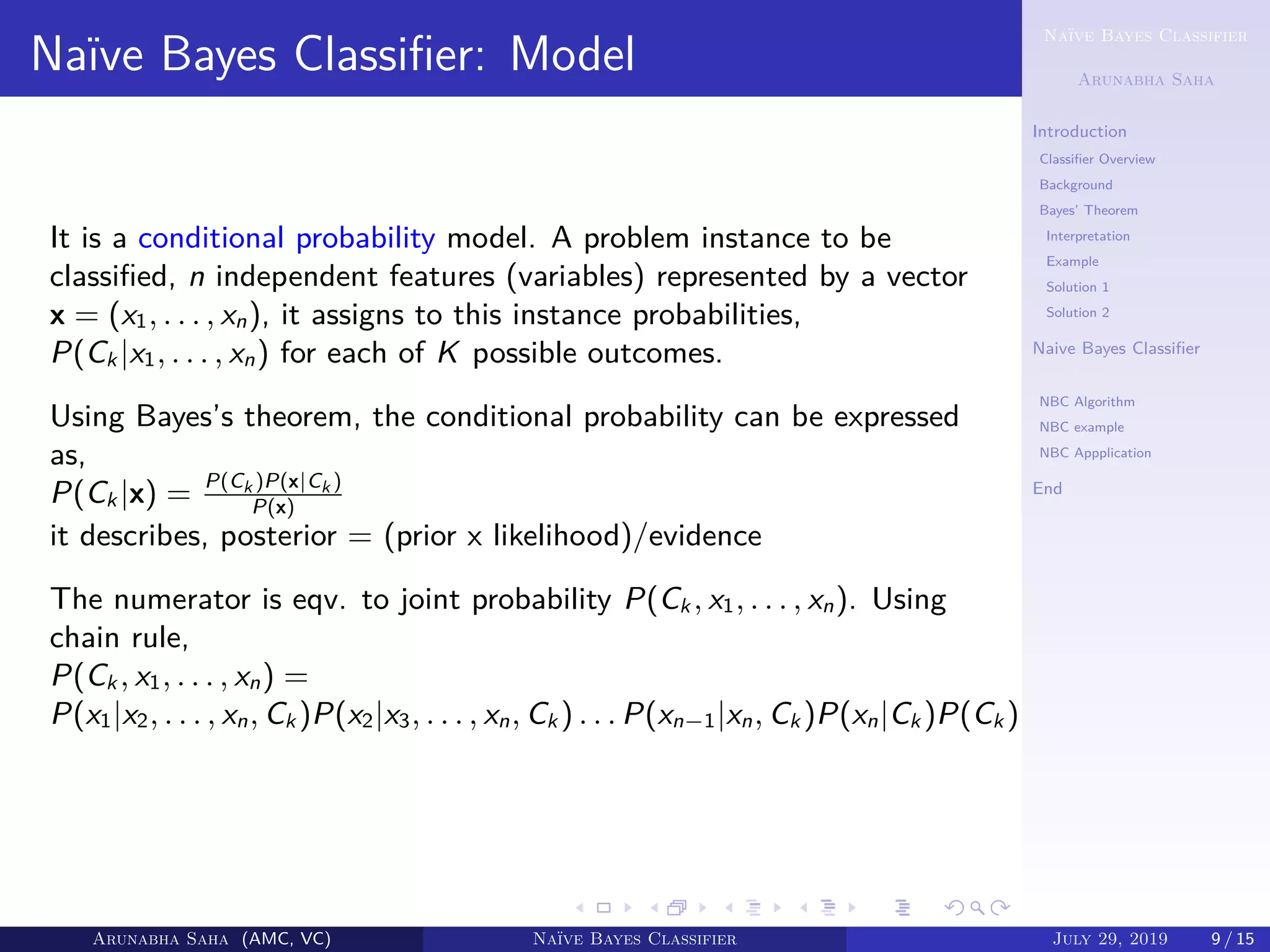 Naïve Bayes Classifier
Arunabha Saha
Introduction
Classiﬁer Overview
Background
Bayes’ Theorem
Interpretation
Example
Solution 1
Solution 2
Naive Bayes Classiﬁer
NBC Model
NBC Algorithm
NBC example
NBC Appplication
End
Naïve Bayes Classiﬁer: Model
It is a conditional probability model. A problem instance to be
classiﬁed, n independent features (variables) represented by a vector
x = (x1, . . . , xn), it assigns to this instance probabilities,
P(Ck |x1, . . . , xn) for each of K possible outcomes.
Using Bayes’s theorem, the conditional probability can be expressed
as,
P(Ck |x) = P(Ck )P(x|Ck )
P(x)
it describes, posterior = (prior x likelihood)/evidence
The numerator is eqv. to joint probability P(Ck , x1, . . . , xn). Using
chain rule,
P(Ck , x1, . . . , xn) =
P(x1|x2, . . . , xn, Ck )P(x2|x3, . . . , xn, Ck ) . . . P(xn−1|xn, Ck )P(xn|Ck )P(Ck )
Arunabha Saha (AMC, VC) Naïve Bayes Classifier July 29, 2019 9 / 15
 