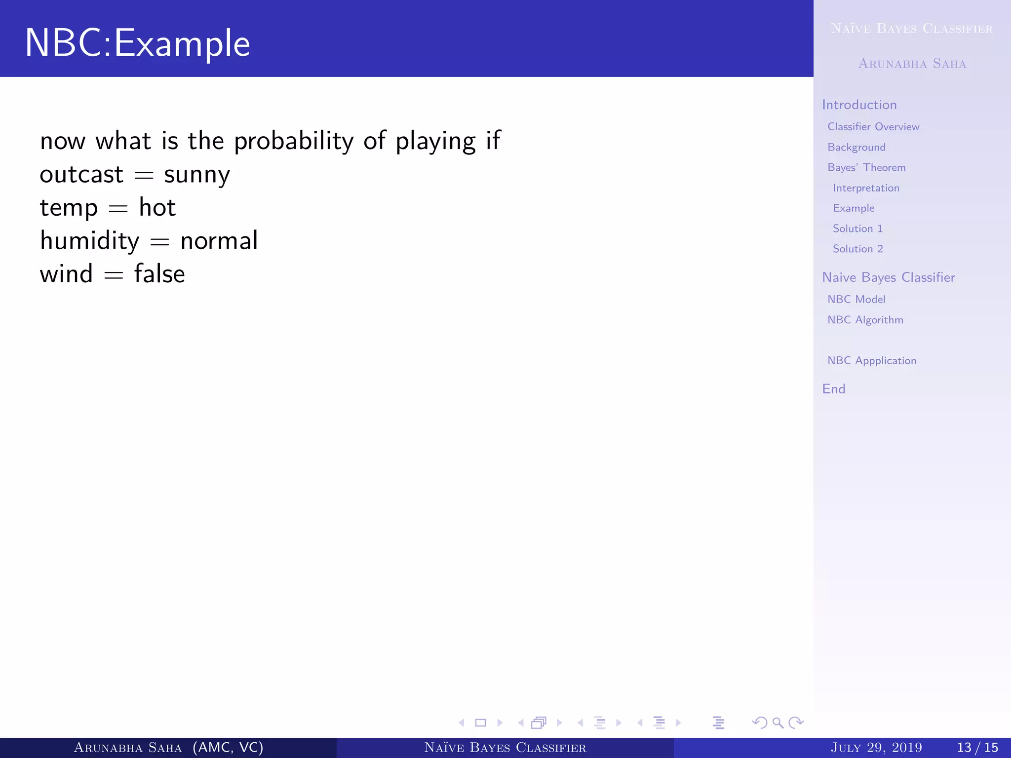 Naïve Bayes Classifier
Arunabha Saha
Introduction
Classiﬁer Overview
Background
Bayes’ Theorem
Interpretation
Example
Solution 1
Solution 2
Naive Bayes Classiﬁer
NBC Model
NBC Algorithm
NBC example
NBC Appplication
End
NBC:Example
now what is the probability of playing if
outcast = sunny
temp = hot
humidity = normal
wind = false
Arunabha Saha (AMC, VC) Naïve Bayes Classifier July 29, 2019 13 / 15
 