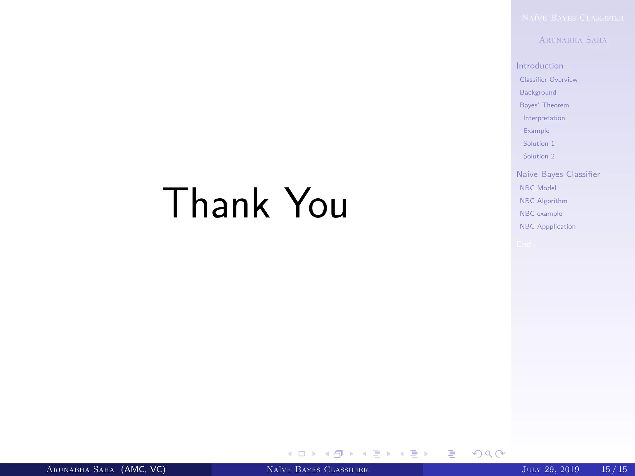 Naïve Bayes Classifier
Arunabha Saha
Introduction
Classiﬁer Overview
Background
Bayes’ Theorem
Interpretation
Example
Solution 1
Solution 2
Naive Bayes Classiﬁer
NBC Model
NBC Algorithm
NBC example
NBC Appplication
End
Thank You
Arunabha Saha (AMC, VC) Naïve Bayes Classifier July 29, 2019 15 / 15
 