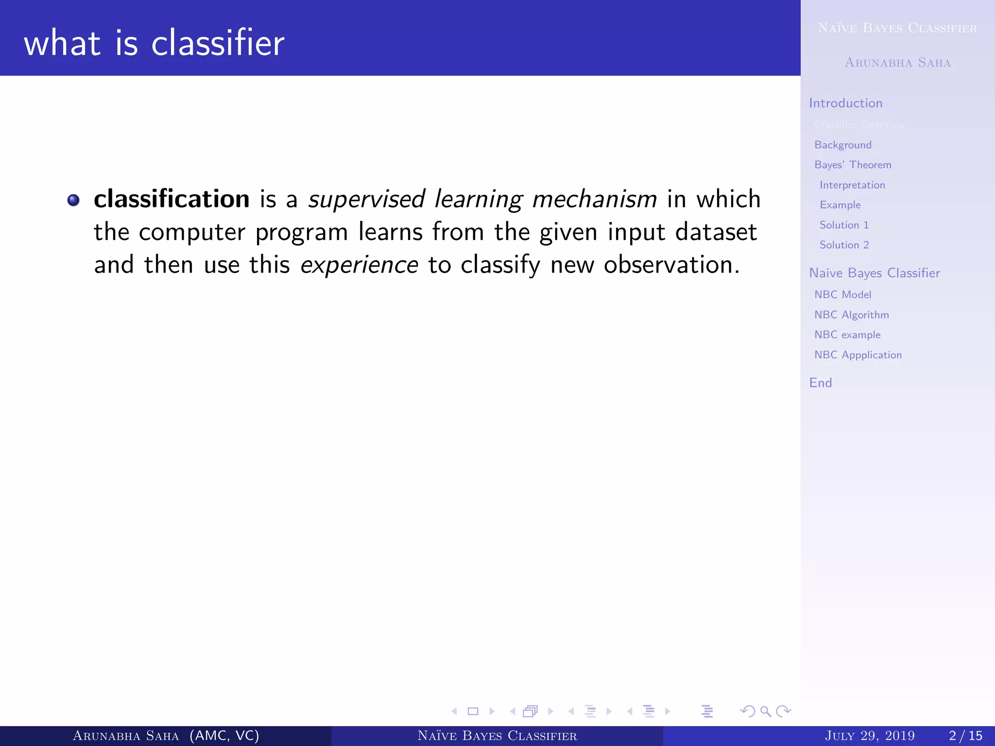 Naïve Bayes Classifier
Arunabha Saha
Introduction
Classiﬁer Overview
Background
Bayes’ Theorem
Interpretation
Example
Solution 1
Solution 2
Naive Bayes Classiﬁer
NBC Model
NBC Algorithm
NBC example
NBC Appplication
End
what is classiﬁer
classiﬁcation is a supervised learning mechanism in which
the computer program learns from the given input dataset
and then use this experience to classify new observation.
Arunabha Saha (AMC, VC) Naïve Bayes Classifier July 29, 2019 2 / 15
 
