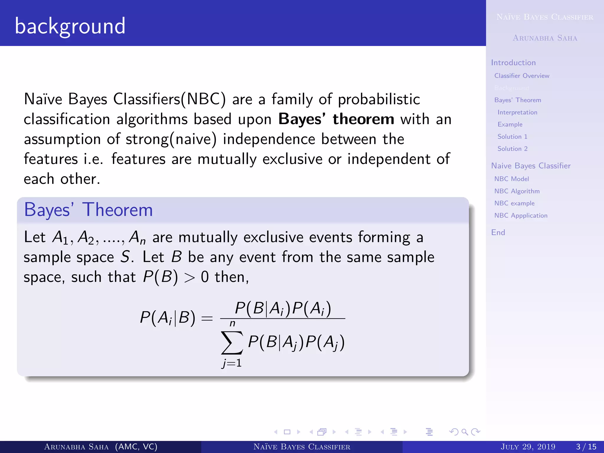 Naïve Bayes Classifier
Arunabha Saha
Introduction
Classiﬁer Overview
Background
Bayes’ Theorem
Interpretation
Example
Solution 1
Solution 2
Naive Bayes Classiﬁer
NBC Model
NBC Algorithm
NBC example
NBC Appplication
End
background
Naïve Bayes Classiﬁers(NBC) are a family of probabilistic
classiﬁcation algorithms based upon Bayes’ theorem with an
assumption of strong(naive) independence between the
features i.e. features are mutually exclusive or independent of
each other.
Bayes’ Theorem
Let A1, A2, ...., An are mutually exclusive events forming a
sample space S. Let B be any event from the same sample
space, such that P(B) > 0 then,
P(Ai |B) =
P(B|Ai )P(Ai )
n
j=1
P(B|Aj )P(Aj )
Arunabha Saha (AMC, VC) Naïve Bayes Classifier July 29, 2019 3 / 15
 