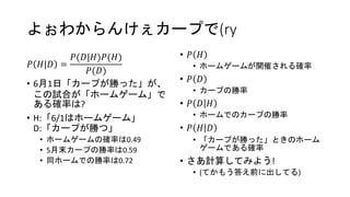 よぉわからんけぇカープで(ry
𝑃 𝐻|𝐷 =
𝑃(𝐷|𝐻)𝑃(𝐻)
𝑃(𝐷)
• 6月1日「カープが勝った」が、
この試合が「ホームゲーム」で
ある確率は?
• H:「6/1はホームゲーム」
D:「カープが勝つ」
• ホームゲームの確率は0.49
• 5月末カープの勝率は0.59
• 同ホームでの勝率は0.72
• 𝑃 𝐻
• ホームゲームが開催される確率
• 𝑃 𝐷
• カープの勝率
• 𝑃 𝐷 𝐻
• ホームでのカープの勝率
• 𝑃 𝐻 𝐷
• 「カープが勝った」ときのホーム
ゲームである確率
• さあ計算してみよう!
• (てかもう答え前に出してる)
 
