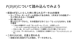 𝑃(𝐷|𝐻)について踏み込んでみよう
• 仮説Hが正しいとした時に得られるデータ(D)の確率
• カープで(ry : ホームゲーム(仮説H)である時の、5月末までの成績(デー
タ)で得られるカープの勝率
• 言い換えれば…
得られたデータから、その仮説がどのくらい「もっともなのか」を表
す確率
• この6/1の勝利ゲームが「ホームゲーム」だった、と仮定しよう
• ホームゲームは0.49だけ行われてる…からそのまま考えたらこのとおりだけど…
• それじゃあ、ホームゲームで今のところ実際にどれだけ勝ってる?→0.72
• てことは、データからみたら、この仮定はこの確率くらい「もっともらしい」よ
ね。
• この𝑃(𝐷|𝐻)は、尤度と言われる
• 母数を含む仮説モデルの場合。データ分布とも。
 