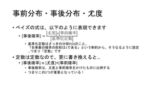 事前分布・事後分布・尤度
• ベイズの式は、以下のように表現できます
• 事後確率 =
尤度 × 事前確率
基準化定数
• 基準化定数はさっきの分母P(D)のこと。
「全事象の確率の総和は1である」という制約から、そうなるように設定
…つまり「定数」です
• 定数は定数なので、更に書き換えると…
• [事後確率] ∝ [尤度]×[事前確率]
• 事後確率は、尤度と事前確率をかけたものに比例する
• つまりこの2つが重要となっている！
 