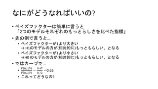 なにがどうなればいいの?
• ベイズファクターは簡単に言うと
「2つのモデルそれぞれのもっとらしさを比べた指標」
• 先の例で言うと…
• ベイズファクターが1より大きい
→ H1のモデルの方が(相対的に)もっともらしい、となる
• ベイズファクターが1より小さい
→H0 のモデルの方が(相対的に)もっともらしい、となる
• ではカープで…
•
𝑃 𝐻1|𝐷
𝑃 𝐻0|𝐷
=
0.47
0.72
=0.65
• これってどうなの?
 