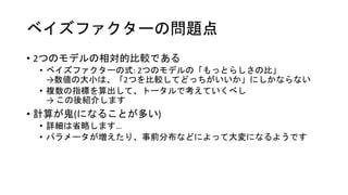 ベイズファクターの問題点
• 2つのモデルの相対的比較である
• ベイズファクターの式: 2つのモデルの「もっとらしさの比」
→数値の大小は、「2つを比較してどっちがいいか」にしかならない
• 複数の指標を算出して、トータルで考えていくべし
→ この後紹介します
• 計算が鬼(になることが多い)
• 詳細は省略します…
• パラメータが増えたり、事前分布などによって大変になるようです
 