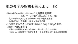 他のモデル指標も考えよう BIC
• Bayes information criterion(ベイズ情報量基準)
𝐵𝐼𝐶ℎ = −2 log 𝑃 𝐷 𝜃ℎ, 𝑀ℎ + 𝐾ℎ log 𝐼
𝜃ℎはモデル𝑀ℎのもとでのパラメータの最尤推定値
𝐾ℎはパラメータの数、𝐼はサンプルサイズ
• 2つのモデルでそれぞれ算出された𝐵𝐼𝐶0と𝐵𝐼𝐶1の差が、
2logBFの近似となる
• 算出が比較的カンタンなので、用いられることも多い
• ただし、これはベイズファクターとは別物だということには注意
 
