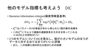 他のモデル指標も考えよう DIC
• Deviance information criterion(偏差情報量基準)
𝐷𝐼𝐶ℎ = −
2
𝑇
𝑡=1
𝑇
log 𝑃 𝐷 𝜃ℎ
(𝑡)
, 𝑀ℎ + 2𝐾ℎ
• 𝜃ℎ
(𝑡)
はパラメータ𝜃の事後分布から得られたT個の無作為標本
• この𝜃ℎ
(𝑡)
にマルコフ連鎖の連鎖要素をそのまま持ってこれる
→ MCMCとの相性がいい
• 2つのモデルについてDICを算出し、値が小さいモデルのほうが
データに対する当てはまりがいいと評価
• また、この指標も相対的な比較のための指標
 