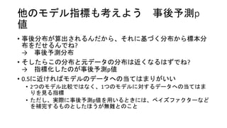 他のモデル指標も考えよう 事後予測p
値
• 事後分布が算出されるんだから、それに基づく分布から標本分
布をだせるんでね?
→ 事後予測分布
• そしたらこの分布と元データの分布は近くなるはずでね?
→ 指標化したのが事後予測p値
• 0.5に近ければモデルのデータへの当てはまりがいい
• 2つのモデル比較ではなく、1つのモデルに対するデータへの当てはま
りを見る指標
• ただし、実際に事後予測p値を用いるときには、ベイズファクターなど
を補完するものとしたほうが無難とのこと
 